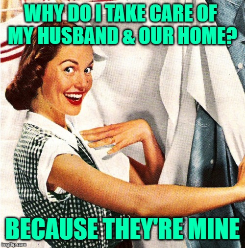 Wife It Like You Own it | WHY DO I TAKE CARE OF 
MY HUSBAND & OUR HOME? BECAUSE THEY'RE MINE | image tagged in housewife,marriage,funny memes,sassy,role model,homemaker | made w/ Imgflip meme maker