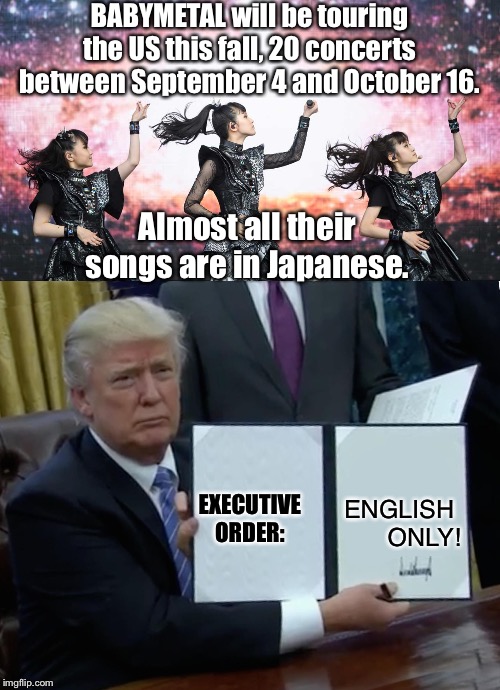 Because he's a racist jerk | BABYMETAL will be touring the US this fall, 20 concerts between September 4 and October 16. Almost all their songs are in Japanese. EXECUTIVE
ORDER:; ENGLISH 
ONLY! | image tagged in memes,trump bill signing,babymetal | made w/ Imgflip meme maker