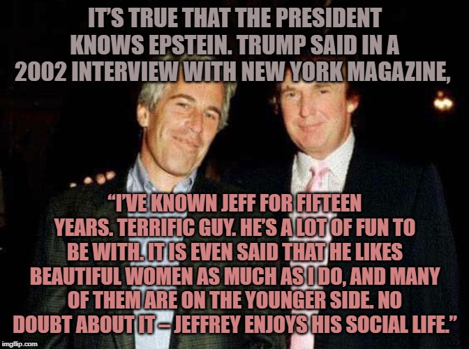 It’s true that the president knows Epstein. | IT’S TRUE THAT THE PRESIDENT KNOWS EPSTEIN. TRUMP SAID IN A 2002 INTERVIEW WITH NEW YORK MAGAZINE, “I’VE KNOWN JEFF FOR FIFTEEN YEARS. TERRIFIC GUY. HE’S A LOT OF FUN TO BE WITH. IT IS EVEN SAID THAT HE LIKES BEAUTIFUL WOMEN AS MUCH AS I DO, AND MANY OF THEM ARE ON THE YOUNGER SIDE. NO DOUBT ABOUT IT – JEFFREY ENJOYS HIS SOCIAL LIFE.” | image tagged in trump | made w/ Imgflip meme maker