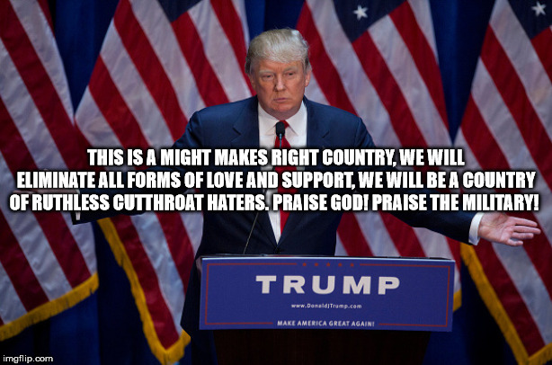 I don't want to live in this country anymore. | THIS IS A MIGHT MAKES RIGHT COUNTRY, WE WILL ELIMINATE ALL FORMS OF LOVE AND SUPPORT, WE WILL BE A COUNTRY OF RUTHLESS CUTTHROAT HATERS. PRAISE GOD! PRAISE THE MILITARY! | image tagged in donald trump,might is right,psychopaths,the united states of america,god,military | made w/ Imgflip meme maker