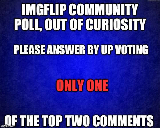Are there more kids or adults on this site? | IMGFLIP COMMUNITY POLL, OUT OF CURIOSITY; PLEASE ANSWER BY UP VOTING; ONLY ONE; OF THE TOP TWO COMMENTS | image tagged in blue background | made w/ Imgflip meme maker