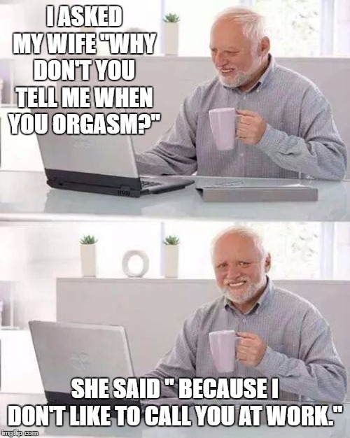 Hide the Pain Harold | I ASKED MY WIFE "WHY DON'T YOU TELL ME WHEN YOU ORGASM?"; SHE SAID " BECAUSE I DON'T LIKE TO CALL YOU AT WORK." | image tagged in memes,hide the pain harold,random,wife,work | made w/ Imgflip meme maker