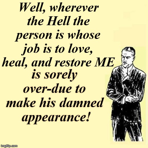 Well, wherever the Hell the person is whose job is to love, heal, and restore ME is sorely over-due to make his damned  appearance! | made w/ Imgflip meme maker
