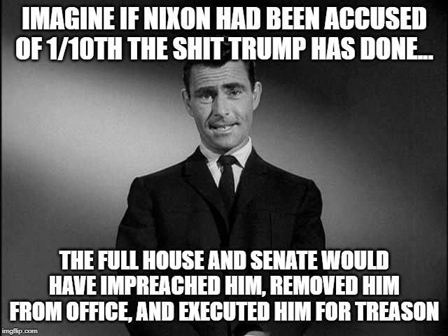 rod serling twilight zone | IMAGINE IF NIXON HAD BEEN ACCUSED OF 1/10TH THE SHIT TRUMP HAS DONE... THE FULL HOUSE AND SENATE WOULD HAVE IMPREACHED HIM, REMOVED HIM FROM OFFICE, AND EXECUTED HIM FOR TREASON | image tagged in rod serling twilight zone | made w/ Imgflip meme maker