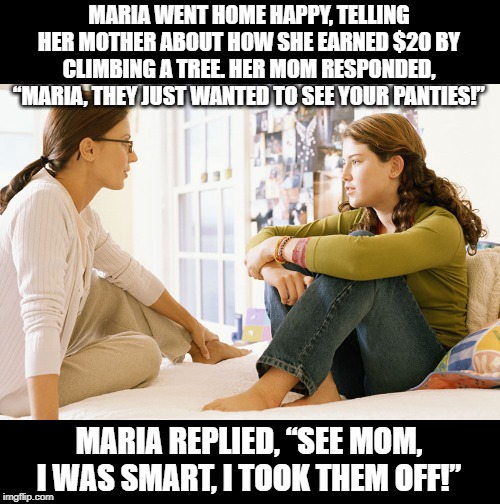 No, that wasn't Smart! | MARIA WENT HOME HAPPY, TELLING HER MOTHER ABOUT HOW SHE EARNED $20 BY CLIMBING A TREE. HER MOM RESPONDED, “MARIA, THEY JUST WANTED TO SEE YOUR PANTIES!”; MARIA REPLIED, “SEE MOM, I WAS SMART, I TOOK THEM OFF!” | image tagged in mom and daughter | made w/ Imgflip meme maker