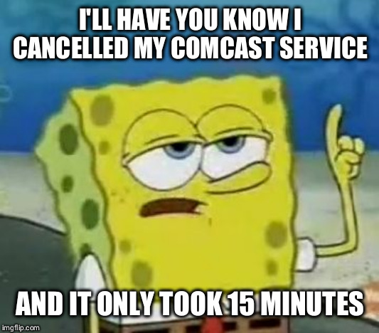 I'll Have You Know Spongebob Meme | I'LL HAVE YOU KNOW I CANCELLED MY COMCAST SERVICE; AND IT ONLY TOOK 15 MINUTES | image tagged in memes,ill have you know spongebob,AdviceAnimals | made w/ Imgflip meme maker