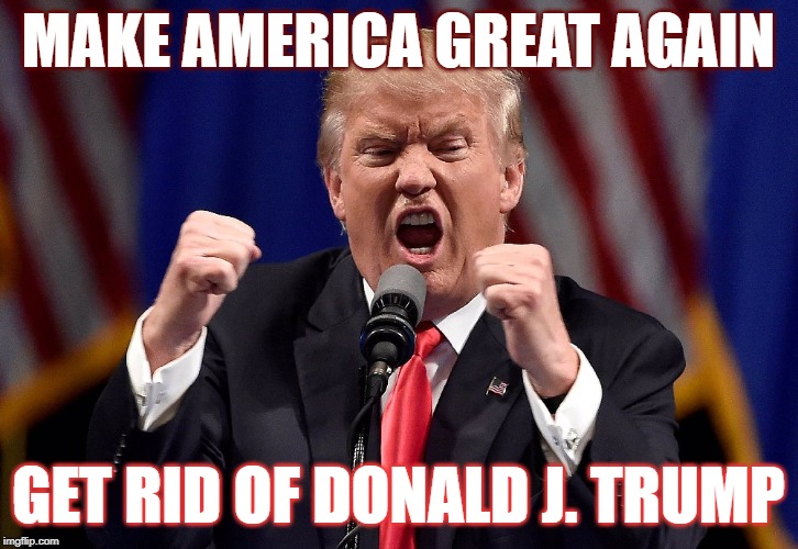 Trump angry | MAKE AMERICA GREAT AGAIN; GET RID OF DONALD J. TRUMP | image tagged in trump angry | made w/ Imgflip meme maker