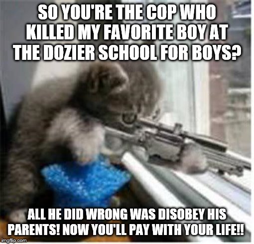 Cats with Guns vs. Florida's "Juvenile Justice" System | SO YOU'RE THE COP WHO KILLED MY FAVORITE BOY AT THE DOZIER SCHOOL FOR BOYS? ALL HE DID WRONG WAS DISOBEY HIS PARENTS! NOW YOU'LL PAY WITH YOUR LIFE!! | image tagged in cats with guns,state-sponsored child abuse | made w/ Imgflip meme maker