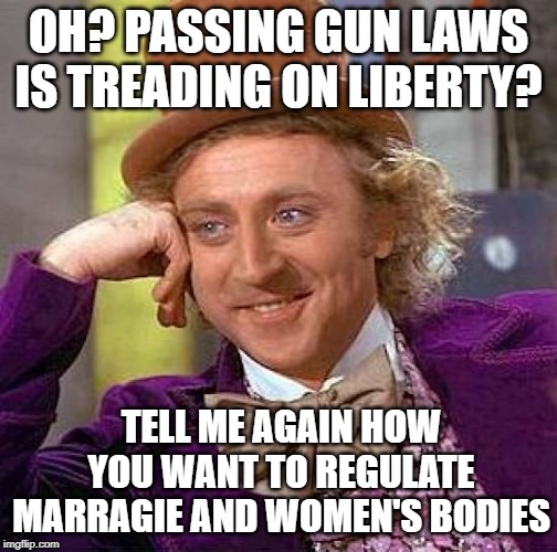 Muh' Liberty! | OH? PASSING GUN LAWS IS TREADING ON LIBERTY? TELL ME AGAIN HOW YOU WANT TO REGULATE MARRAGIE AND WOMEN'S BODIES | image tagged in memes,creepy condescending wonka,guns,gay marriage,abortion,politicstoo | made w/ Imgflip meme maker