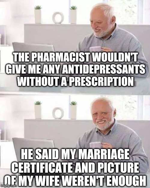 Hide the Pain Harold Meme | THE PHARMACIST WOULDN'T GIVE ME ANY ANTIDEPRESSANTS WITHOUT A PRESCRIPTION; HE SAID MY MARRIAGE CERTIFICATE AND PICTURE OF MY WIFE WEREN'T ENOUGH | image tagged in memes,hide the pain harold | made w/ Imgflip meme maker