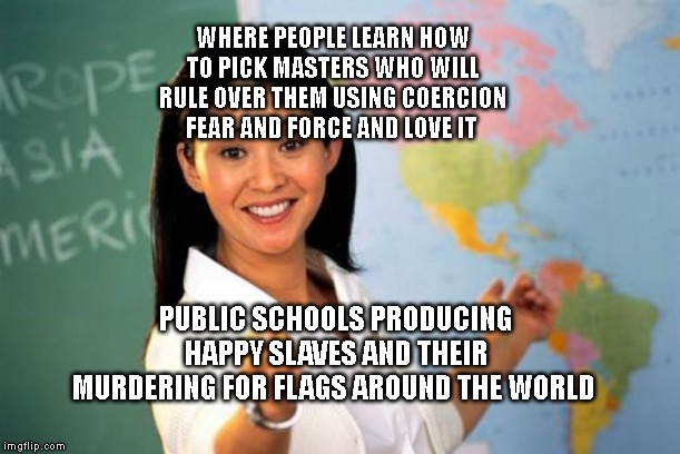 Unhelpful High School Teacher | WHERE PEOPLE LEARN HOW TO PICK MASTERS WHO WILL RULE OVER THEM USING COERCION FEAR AND FORCE AND LOVE IT; PUBLIC SCHOOLS PRODUCING HAPPY SLAVES AND THEIR MURDERING FOR FLAGS AROUND THE WORLD | image tagged in memes,unhelpful high school teacher | made w/ Imgflip meme maker