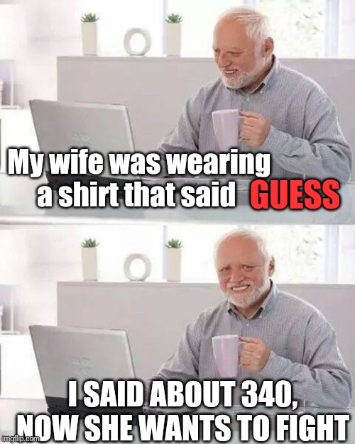 Hide the Pain Harold Meme | My wife was wearing a shirt that said; GUESS; I SAID ABOUT 340, NOW SHE WANTS TO FIGHT | image tagged in memes,hide the pain harold | made w/ Imgflip meme maker