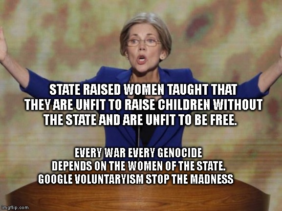 Elizabeth Warren | STATE RAISED WOMEN TAUGHT THAT THEY ARE UNFIT TO RAISE CHILDREN WITHOUT THE STATE AND ARE UNFIT TO BE FREE. EVERY WAR EVERY GENOCIDE DEPENDS ON THE WOMEN OF THE STATE. GOOGLE VOLUNTARYISM STOP THE MADNESS | image tagged in elizabeth warren | made w/ Imgflip meme maker