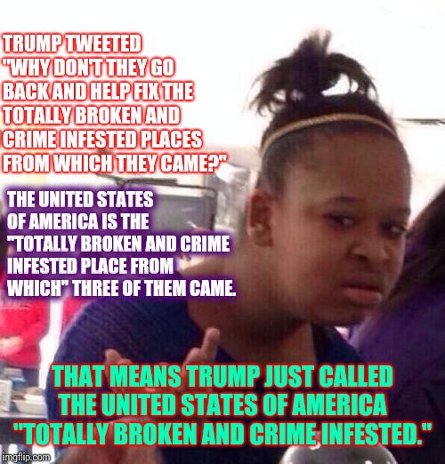 Three Out Of Four Ain't Bad | TRUMP TWEETED "WHY DON'T THEY GO BACK AND HELP FIX THE TOTALLY BROKEN AND CRIME INFESTED PLACES FROM WHICH THEY CAME?"; THE UNITED STATES OF AMERICA IS THE "TOTALLY BROKEN AND CRIME INFESTED PLACE FROM WHICH" THREE OF THEM CAME. THAT MEANS TRUMP JUST CALLED THE UNITED STATES OF AMERICA "TOTALLY BROKEN AND CRIME INFESTED." | image tagged in memes,black girl wat,trump unfit unqualified dangerous,liar in chief,racist,bigot | made w/ Imgflip meme maker