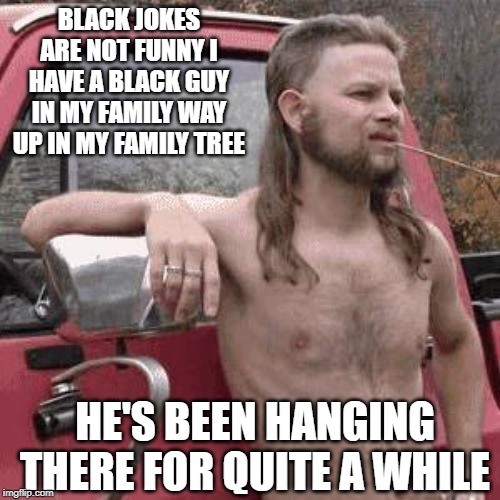 Swinging? | BLACK JOKES ARE NOT FUNNY I HAVE A BLACK GUY IN MY FAMILY WAY UP IN MY FAMILY TREE; HE'S BEEN HANGING THERE FOR QUITE A WHILE | image tagged in almost redneck | made w/ Imgflip meme maker