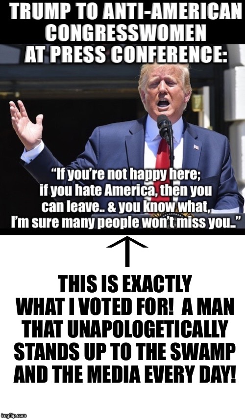 Every day I become more and more proud of my president!  Trump 2020!  MAGA!  America first! | THIS IS EXACTLY WHAT I VOTED FOR!  A MAN THAT UNAPOLOGETICALLY STANDS UP TO THE SWAMP AND THE MEDIA EVERY DAY! | image tagged in maga | made w/ Imgflip meme maker