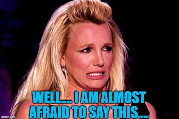 Britney spears | WELL.... I AM ALMOST AFRAID TO SAY THIS.... | image tagged in britney spears | made w/ Imgflip meme maker