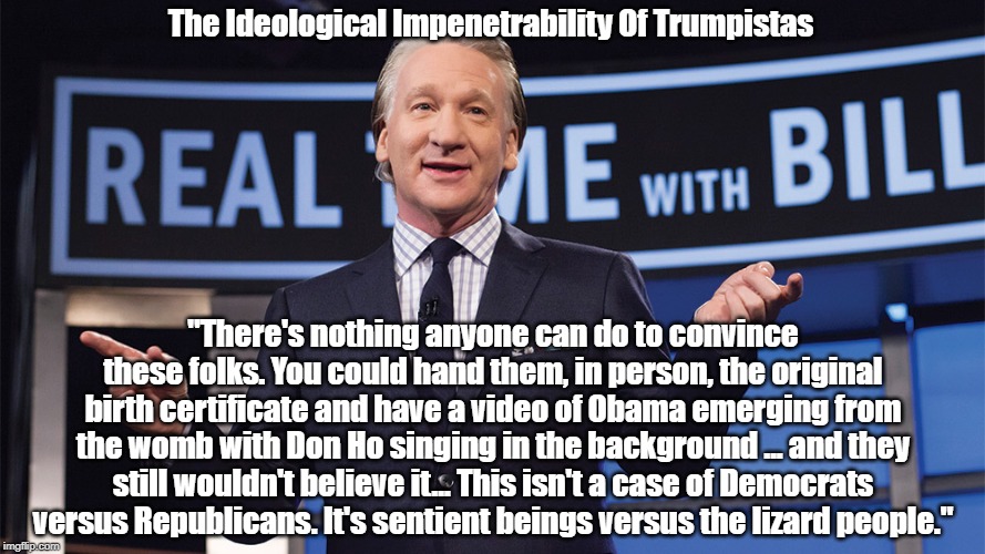 The Ideological Impenetrability Of Trumpistas | The Ideological Impenetrability Of Trumpistas; "There's nothing anyone can do to convince these folks. You could hand them, in person, the original birth certificate and have a video of Obama emerging from the womb with Don Ho singing in the background ... and they still wouldn't believe it... This isn't a case of Democrats versus Republicans. It's sentient beings versus the lizard people." | image tagged in trump,birtherism,republican party,trumpistas,the gop,obama | made w/ Imgflip meme maker