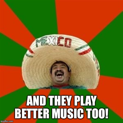 succesful mexican | AND THEY PLAY BETTER MUSIC TOO! | image tagged in succesful mexican | made w/ Imgflip meme maker