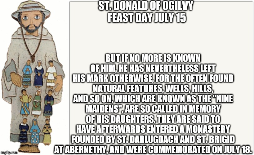 St. Donald of Ogilvy | ST. DONALD OF OGILVY
 FEAST DAY JULY 15; BUT IF NO MORE IS KNOWN OF HIM, HE HAS NEVERTHELESS LEFT HIS MARK OTHERWISE, FOR THE OFTEN FOUND NATURAL FEATURES, WELLS, HILLS, AND SO ON, WHICH ARE KNOWN AS THE "NINE MAIDENS", ARE SO CALLED IN MEMORY OF HIS DAUGHTERS. THEY ARE SAID TO HAVE AFTERWARDS ENTERED A MONASTERY FOUNDED BY ST. DARLUGDACH AND ST. BRIGID AT ABERNETHY, AND WERE COMMEMORATED ON JULY 18. | image tagged in memes,catholic,christianity,jesus christ,the most interesting man in the world,smart guy | made w/ Imgflip meme maker