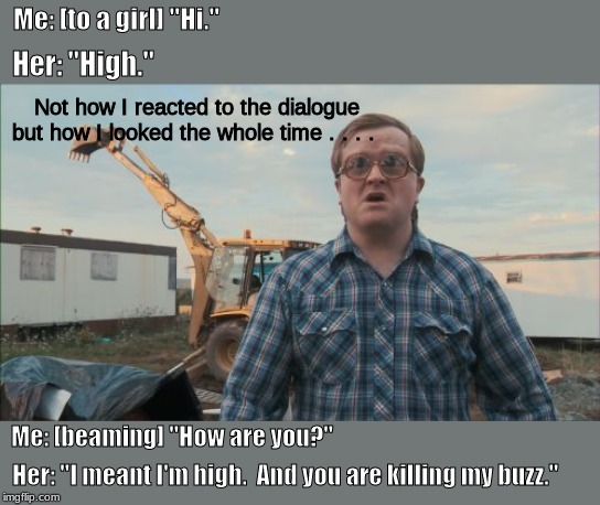 hi | Me: [to a girl] "Hi."; Her: "High."; Not how I reacted to the dialogue but how I looked the whole time . . . . Me: [beaming] "How are you?"; Her: "I meant I'm high.  And you are killing my buzz." | image tagged in memes,trailer park boys bubbles,girls | made w/ Imgflip meme maker