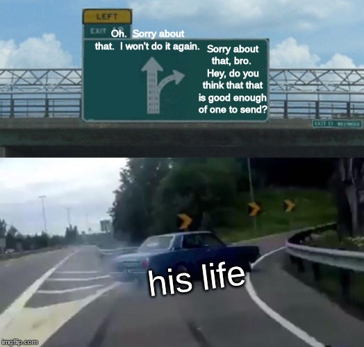 not about me | Oh.  Sorry about that.  I won't do it again. Sorry about that, bro.  Hey, do you think that that is good enough of one to send? his life | image tagged in memes,left exit 12 off ramp | made w/ Imgflip meme maker