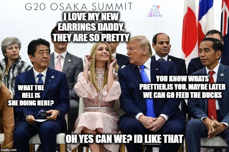 What a disaster | I LOVE MY NEW EARRINGS DADDY, THEY ARE SO PRETTY; YOU KNOW WHATS PRETTIER,IS YOU, MAYBE LATER WE CAN GO FEED THE DUCKS; WHAT THE HELL IS SHE DOING HERE? OH YES CAN WE? ID LIKE THAT | image tagged in memes,g20,maga,impeach trump,politics | made w/ Imgflip meme maker