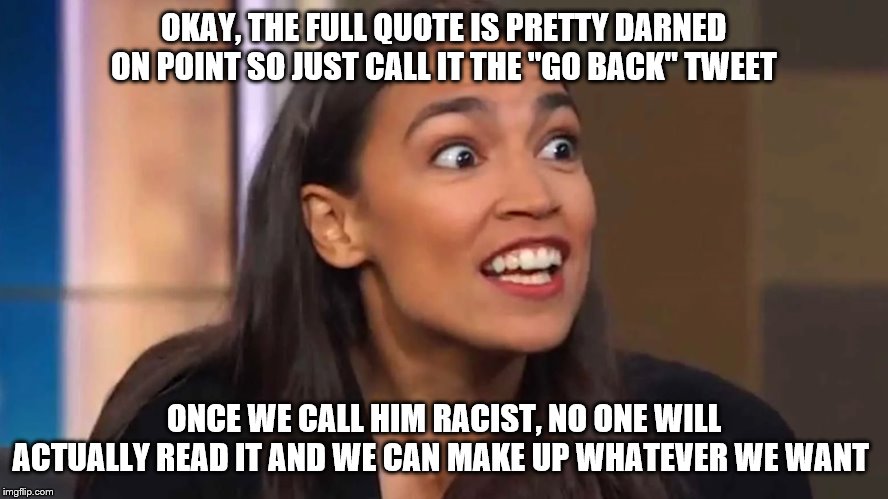 Context | OKAY, THE FULL QUOTE IS PRETTY DARNED ON POINT SO JUST CALL IT THE "GO BACK" TWEET; ONCE WE CALL HIM RACIST, NO ONE WILL ACTUALLY READ IT AND WE CAN MAKE UP WHATEVER WE WANT | image tagged in crazy aoc,donald trump,trump,racist,democratic party,mainstream media | made w/ Imgflip meme maker
