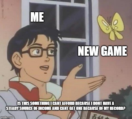 Is This A Pigeon Meme | ME; NEW GAME; IS THIS SOMETHING I CANT AFFORD BECAUSE I DONT HAVE A STEADY SOURCE OF INCOME AND CANT GET ONE BECAUSE OF MY RECORD? | image tagged in memes,is this a pigeon | made w/ Imgflip meme maker