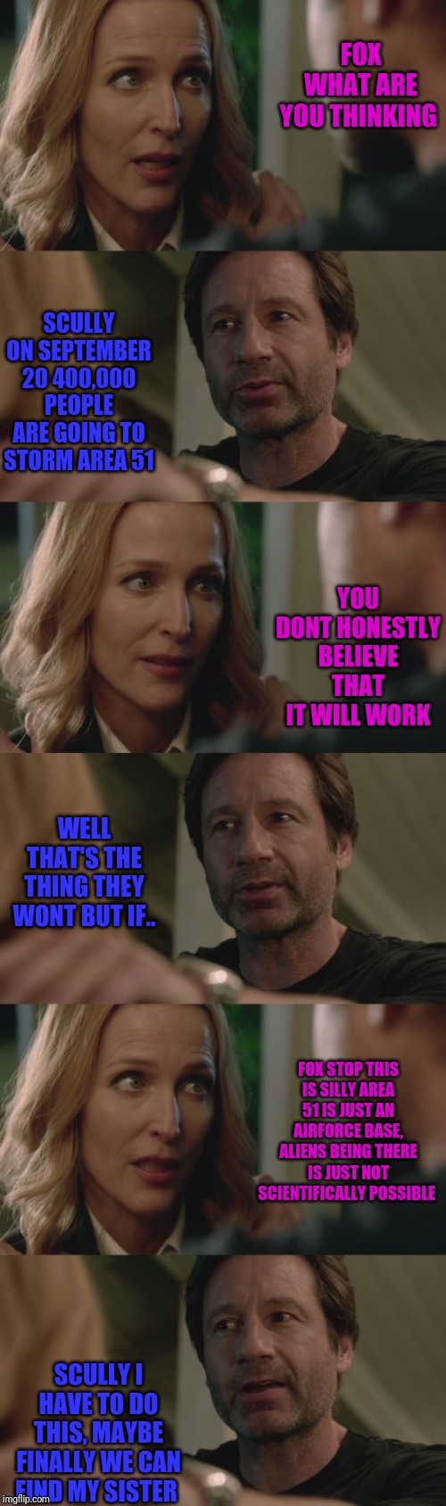 The X-Files | FOX WHAT ARE YOU THINKING; SCULLY ON SEPTEMBER 20 400,000 PEOPLE ARE GOING TO STORM AREA 51; YOU DONT HONESTLY BELIEVE THAT IT WILL WORK; WELL THAT'S THE THING THEY WONT BUT IF.. FOX STOP THIS IS SILLY AREA 51 IS JUST AN AIRFORCE BASE, ALIENS BEING THERE IS JUST NOT SCIENTIFICALLY POSSIBLE; SCULLY I HAVE TO DO THIS, MAYBE FINALLY WE CAN FIND MY SISTER | image tagged in the x-files | made w/ Imgflip meme maker