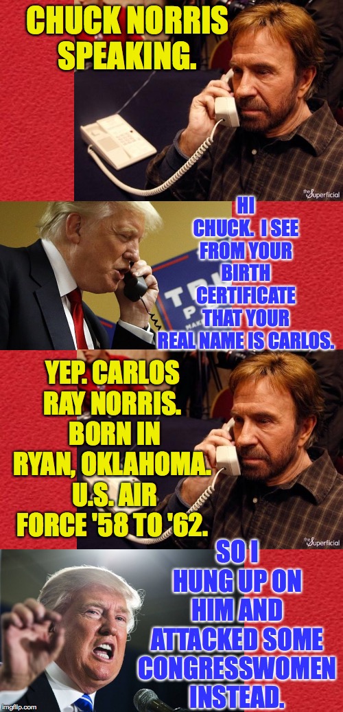 The story behind the story. | CHUCK NORRIS SPEAKING. HI CHUCK.  I SEE FROM YOUR BIRTH CERTIFICATE THAT YOUR REAL NAME IS CARLOS. YEP. CARLOS RAY NORRIS.  BORN IN RYAN, OKLAHOMA.  U.S. AIR FORCE '58 TO '62. SO I HUNG UP ON HIM AND ATTACKED SOME CONGRESSWOMEN INSTEAD. | image tagged in blank red card,trump phone,chuck norris phone,attack attack,cowardly | made w/ Imgflip meme maker