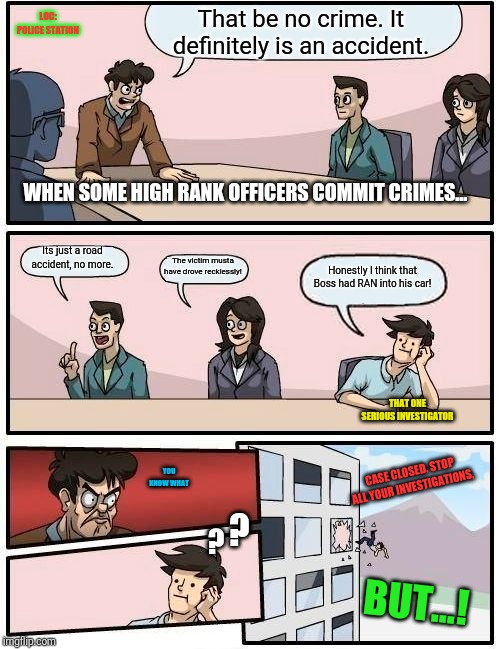 Boardroom Meeting Suggestion Meme | LOC: POLICE STATION; That be no crime. It definitely is an accident. WHEN SOME HIGH RANK OFFICERS COMMIT CRIMES... Its just a road accident, no more. The victim musta have drove recklessly! Honestly I think that Boss had RAN into his car! THAT ONE SERIOUS INVESTIGATOR; CASE CLOSED. STOP ALL YOUR INVESTIGATIONS, YOU KNOW WHAT; ? ? BUT...! | image tagged in memes,boardroom meeting suggestion | made w/ Imgflip meme maker