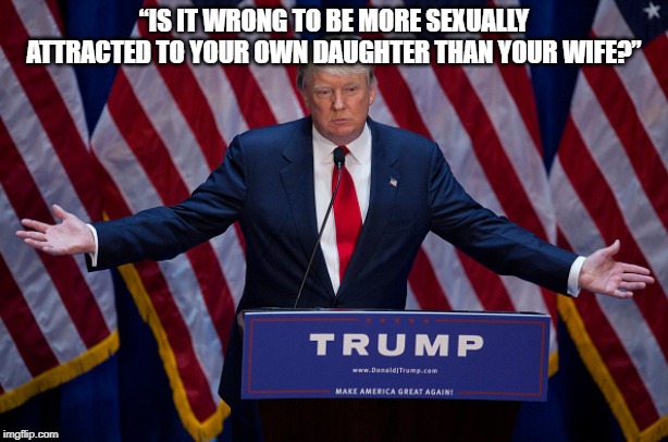 Donald Trump | “IS IT WRONG TO BE MORE SEXUALLY ATTRACTED TO YOUR OWN DAUGHTER THAN YOUR WIFE?” | image tagged in donald trump | made w/ Imgflip meme maker