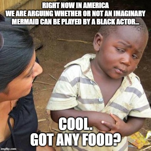 Third World Skeptical Kid | RIGHT NOW IN AMERICA
WE ARE ARGUING WHETHER OR NOT AN IMAGINARY MERMAID CAN BE PLAYED BY A BLACK ACTOR... COOL.
GOT ANY FOOD? | image tagged in memes,third world skeptical kid | made w/ Imgflip meme maker