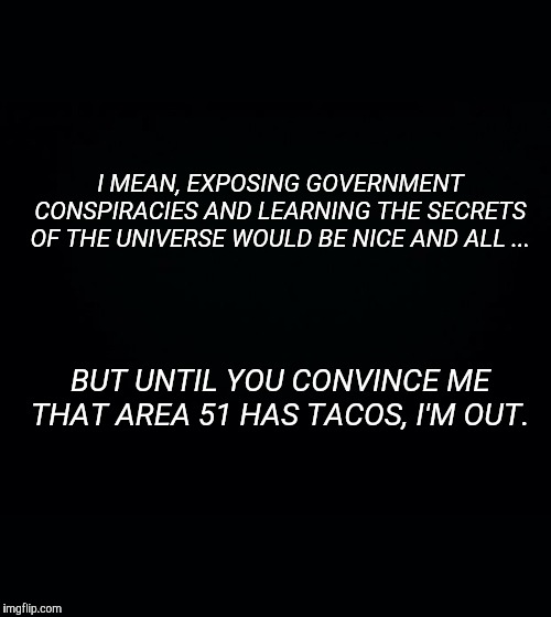 Black background | I MEAN, EXPOSING GOVERNMENT CONSPIRACIES AND LEARNING THE SECRETS OF THE UNIVERSE WOULD BE NICE AND ALL ... BUT UNTIL YOU CONVINCE ME THAT AREA 51 HAS TACOS, I'M OUT. | image tagged in black background | made w/ Imgflip meme maker