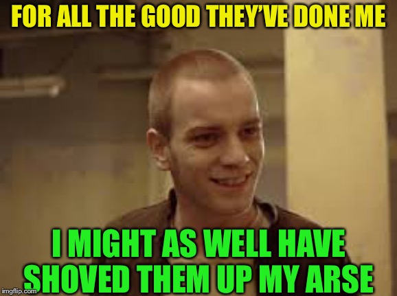 Renton | FOR ALL THE GOOD THEY’VE DONE ME I MIGHT AS WELL HAVE SHOVED THEM UP MY ARSE | image tagged in renton | made w/ Imgflip meme maker