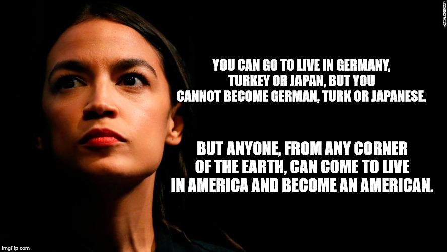 ocasio-cortez super genius | YOU CAN GO TO LIVE IN GERMANY, TURKEY OR JAPAN, BUT YOU CANNOT BECOME GERMAN, TURK OR JAPANESE. BUT ANYONE, FROM ANY CORNER OF THE EARTH, CAN COME TO LIVE IN AMERICA AND BECOME AN AMERICAN. | image tagged in ocasio-cortez super genius | made w/ Imgflip meme maker
