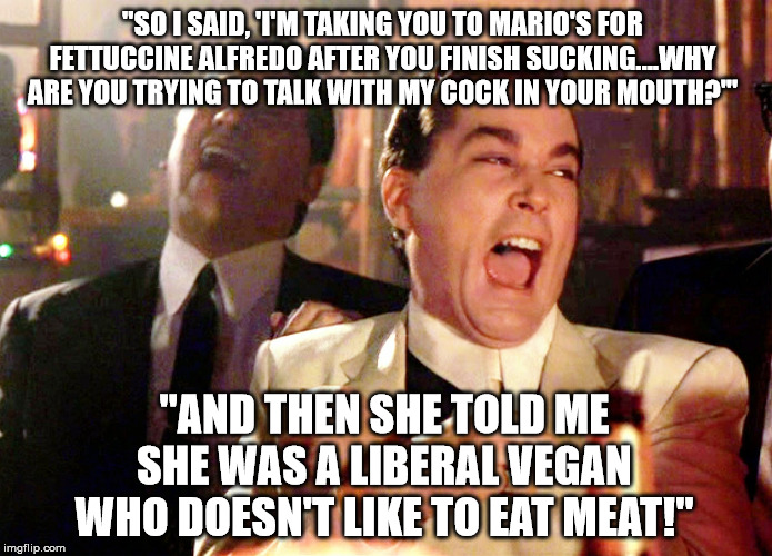 Good Fellas Fellatio Fun | "SO I SAID, 'I'M TAKING YOU TO MARIO'S FOR FETTUCCINE ALFREDO AFTER YOU FINISH SUCKING....WHY ARE YOU TRYING TO TALK WITH MY COCK IN YOUR MOUTH?'"; "AND THEN SHE TOLD ME SHE WAS A LIBERAL VEGAN WHO DOESN'T LIKE TO EAT MEAT!" | image tagged in memes,good fellas hilarious,vegan,liberal,suck,cock | made w/ Imgflip meme maker