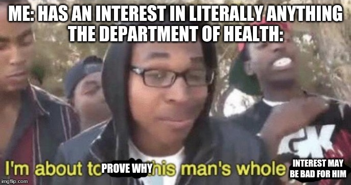 I’m about to end this man’s whole career | ME: HAS AN INTEREST IN LITERALLY ANYTHING
THE DEPARTMENT OF HEALTH:; INTEREST MAY BE BAD FOR HIM; PROVE WHY | image tagged in im about to end this mans whole career | made w/ Imgflip meme maker