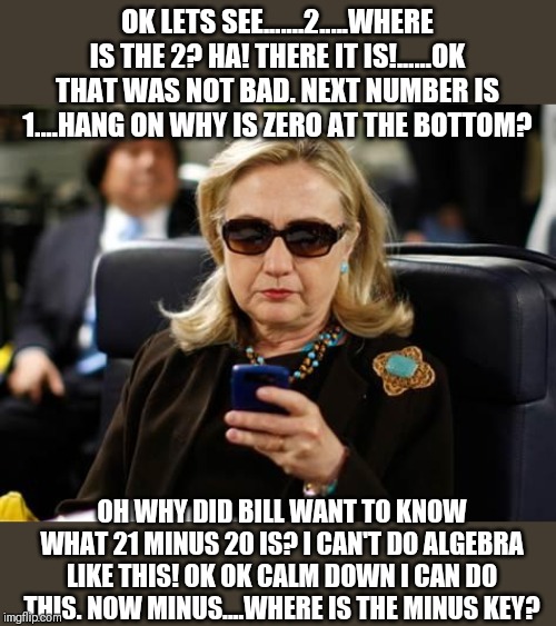 Liberal demigods hard at work fulfilling all your dreams | OK LETS SEE.......2.....WHERE IS THE 2? HA! THERE IT IS!......OK THAT WAS NOT BAD. NEXT NUMBER IS 1....HANG ON WHY IS ZERO AT THE BOTTOM? OH WHY DID BILL WANT TO KNOW WHAT 21 MINUS 20 IS? I CAN'T DO ALGEBRA LIKE THIS! OK OK CALM DOWN I CAN DO THIS. NOW MINUS....WHERE IS THE MINUS KEY? | image tagged in memes,hillary clinton cellphone | made w/ Imgflip meme maker