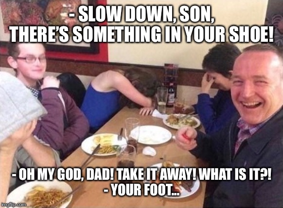 No caption needed | - SLOW DOWN, SON, THERE’S SOMETHING IN YOUR SHOE! - OH MY GOD, DAD! TAKE IT AWAY! WHAT IS IT?!
- YOUR FOOT... | image tagged in dad joke | made w/ Imgflip meme maker