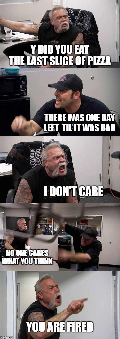 American Chopper Argument Meme | Y DID YOU EAT THE LAST SLICE OF PIZZA; THERE WAS ONE DAY LEFT  TIL IT WAS BAD; I DON'T CARE; NO ONE CARES WHAT YOU THINK; YOU ARE FIRED | image tagged in memes,american chopper argument | made w/ Imgflip meme maker