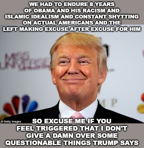 Bite me! | WE HAD TO ENDURE 8 YEARS OF OBAMA AND HIS RACISM AND ISLAMIC IDEALISM AND CONSTANT SHYTTING ON ACTUAL AMERICANS AND THE LEFT MAKING EXCUSE AFTER EXCUSE FOR HIM; SO EXCUSE ME IF YOU FEEL TRIGGERED THAT I DON'T GIVE A DAMN OVER SOME QUESTIONABLE THINGS TRUMP SAYS | image tagged in donald trump approves,donald trump,barack obama | made w/ Imgflip meme maker