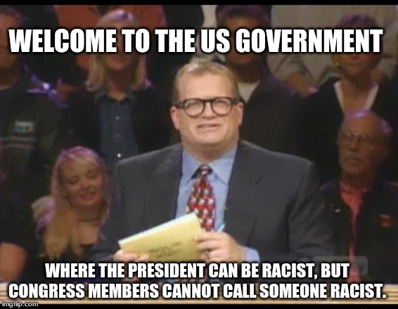 Whose Line is it Anyway | WELCOME TO THE US GOVERNMENT; WHERE THE PRESIDENT CAN BE RACIST, BUT CONGRESS MEMBERS CANNOT CALL SOMEONE RACIST. | image tagged in whose line is it anyway,AdviceAnimals | made w/ Imgflip meme maker