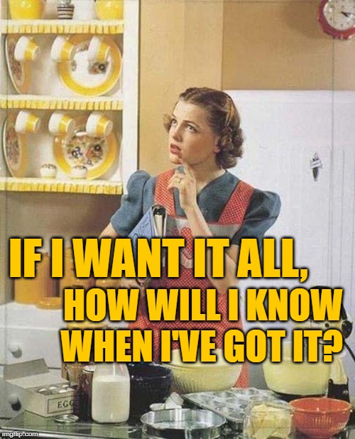 PhilosoHousewife: Maximum Consumption | IF I WANT IT ALL, HOW WILL I KNOW WHEN I'VE GOT IT? | image tagged in vintage kitchen query,housewife,so true memes,philosophy,female logic,greed | made w/ Imgflip meme maker
