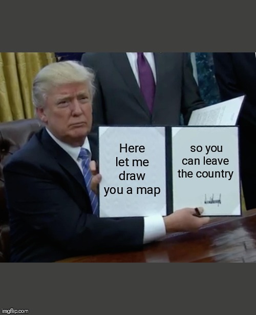 Trump Bill Signing | Here let me draw you a map; so you can leave the country | image tagged in memes,trump bill signing | made w/ Imgflip meme maker