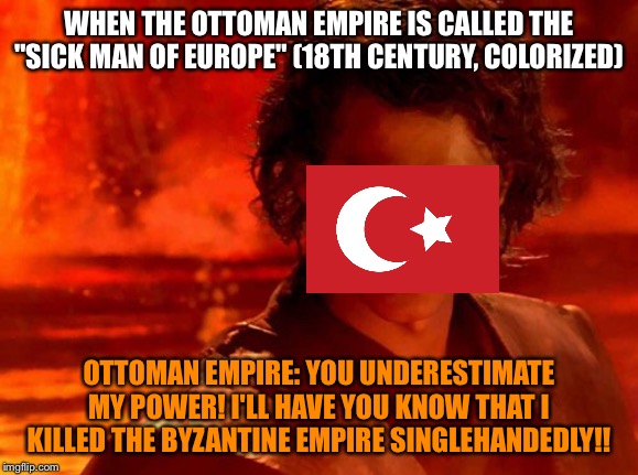 You Underestimate My Power Meme | WHEN THE OTTOMAN EMPIRE IS CALLED THE "SICK MAN OF EUROPE" (18TH CENTURY, COLORIZED); OTTOMAN EMPIRE: YOU UNDERESTIMATE MY POWER! I'LL HAVE YOU KNOW THAT I KILLED THE BYZANTINE EMPIRE SINGLEHANDEDLY!! | image tagged in memes,you underestimate my power | made w/ Imgflip meme maker