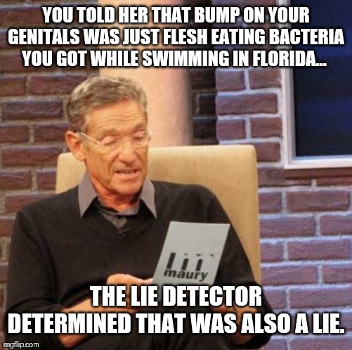 Maury Lie Detector | YOU TOLD HER THAT BUMP ON YOUR GENITALS WAS JUST FLESH EATING BACTERIA YOU GOT WHILE SWIMMING IN FLORIDA... THE LIE DETECTOR DETERMINED THAT WAS ALSO A LIE. | image tagged in memes,maury lie detector | made w/ Imgflip meme maker