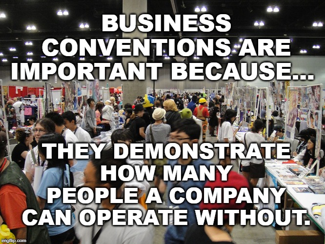 Business Conventions | BUSINESS CONVENTIONS ARE IMPORTANT BECAUSE... THEY DEMONSTRATE HOW MANY PEOPLE A COMPANY CAN OPERATE WITHOUT. | image tagged in conventions | made w/ Imgflip meme maker