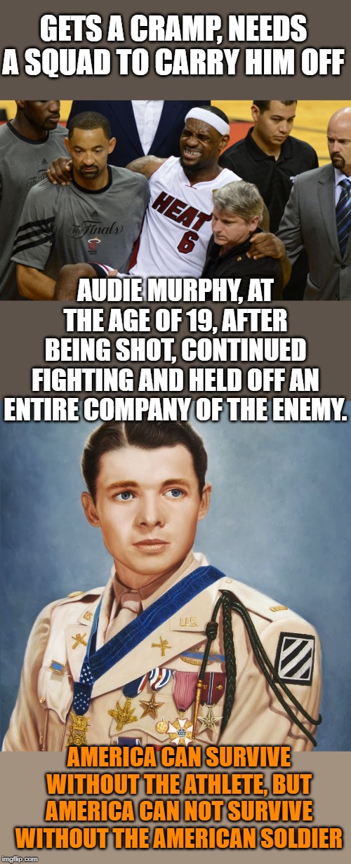 Why do we praise athletes, but ignore our soldiers. | GETS A CRAMP, NEEDS A SQUAD TO CARRY HIM OFF; AUDIE MURPHY, AT THE AGE OF 19, AFTER BEING SHOT, CONTINUED FIGHTING AND HELD OFF AN ENTIRE COMPANY OF THE ENEMY. AMERICA CAN SURVIVE WITHOUT THE ATHLETE, BUT AMERICA CAN NOT SURVIVE WITHOUT THE AMERICAN SOLDIER | image tagged in audie murphey | made w/ Imgflip meme maker